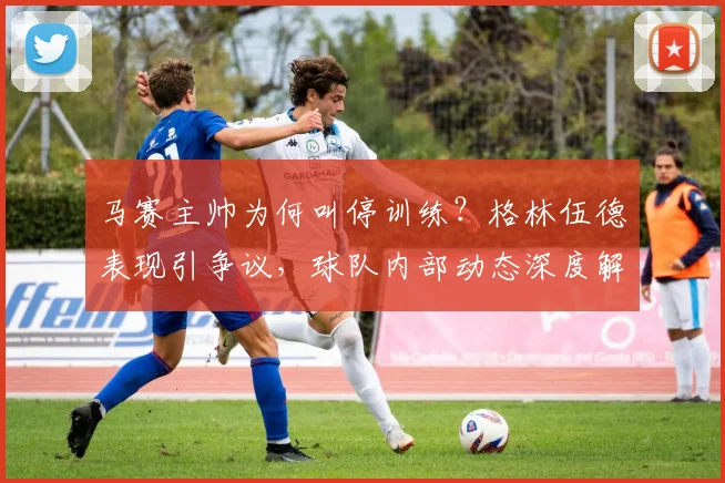 马赛主帅为何叫停训练?格林伍德表现引争议,球队内部动态深度解析