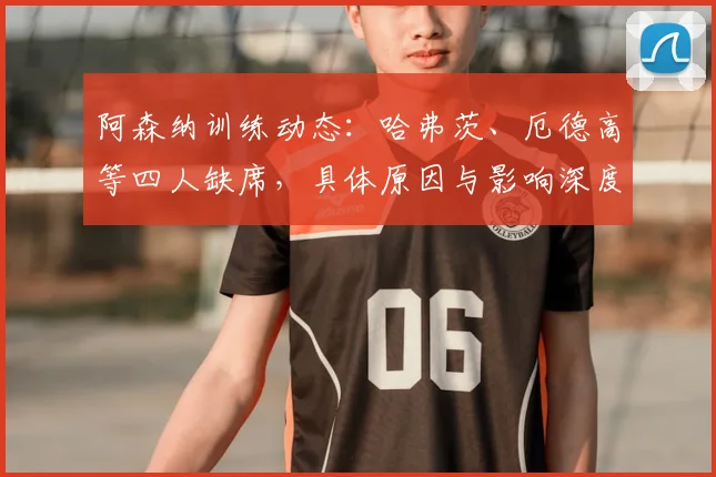 阿森纳训练动态：哈弗茨、厄德高等四人缺席，具体原因与影响深度解析