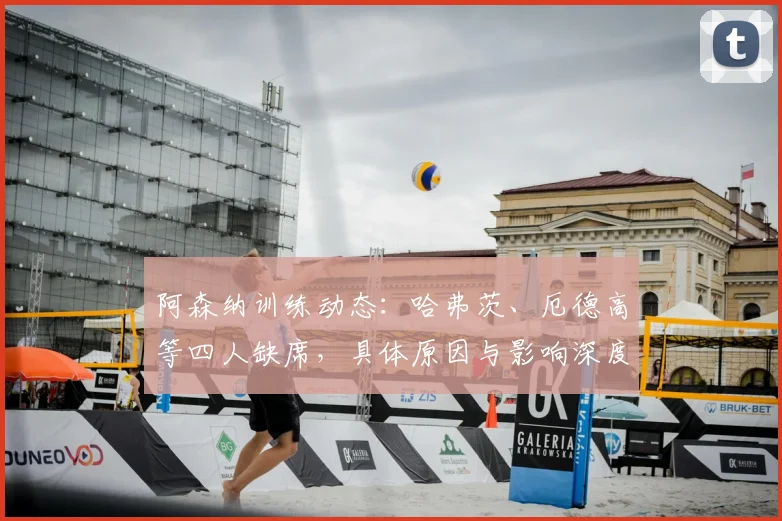 阿森纳训练动态：哈弗茨、厄德高等四人缺席，具体原因与影响深度解析