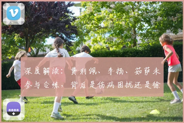 深度解读:费利佩、李扬、茹萨未参与合练,背后是伤病困扰还是徐正源的战术新思路?
