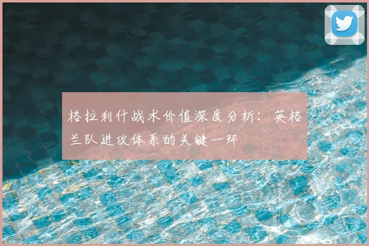 格拉利什战术价值深度分析：英格兰队进攻体系的关键一环