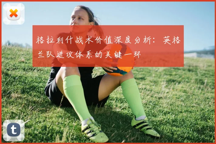 格拉利什战术价值深度分析:英格兰队进攻体系的关键一环