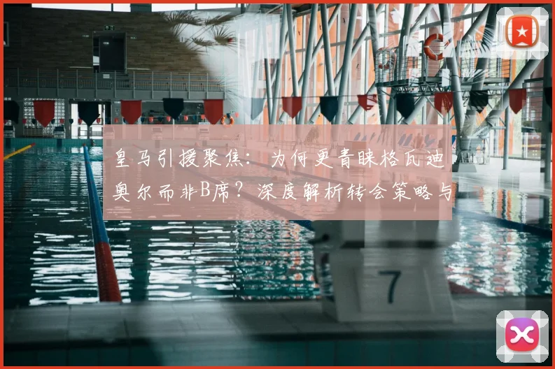 皇马引援聚焦：为何更青睐格瓦迪奥尔而非B席？深度解析转会策略与球员适配性