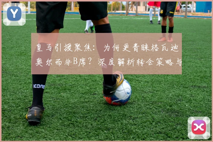 皇马引援聚焦:为何更青睐格瓦迪奥尔而非B席?深度解析转会策略与球员适配性