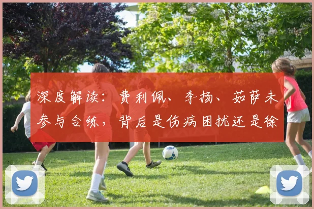 深度解读：费利佩、李扬、茹萨未参与合练，背后是伤病困扰还是徐正源的战术新思路？