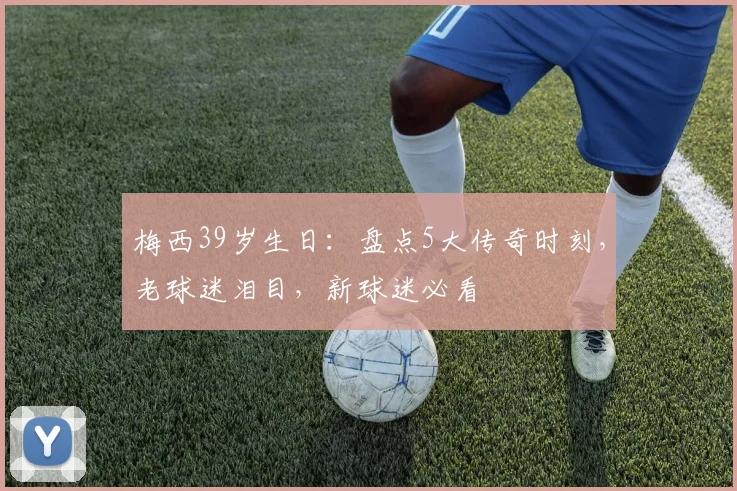 梅西39岁生日：盘点5大传奇时刻，老球迷泪目，新球迷必看
